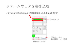 ファームウェアを書き込む
• firmwares¥m5cloud-20180323-v0.3.8.binを指定
0x1000と入力
①②
COMポート指定
1152000ボーレート指定
ERASEしてSTART
 