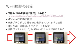 Wi-Fi接続の設定
• 下記の「Wi-Fi接続の設定」から行う
• https://qiita.com/inachi/items/d23b9e39551836cddb09
• M5stackのSSIDに接続
• WebブラウザでM5Stackに表示されているIPで接続
• 自分のWi-FiのSSIDとパスワードを設定
• 接続がうまくいけば、M5Stackにコードが表示される
 