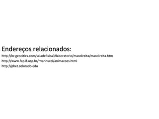 Endereços relacionados:Endereços relacionados:
http://br.geocities.com/saladefisica3/laboratorio/maodireita/maodireita.htmhttp://br.geocities.com/saladefisica3/laboratorio/maodireita/maodireita.htm
http://www.fap.if.usp.br/~vannucci/animacoes.htmlhttp://www.fap.if.usp.br/~vannucci/animacoes.html
http://phet.colorado.eduhttp://phet.colorado.edu
 