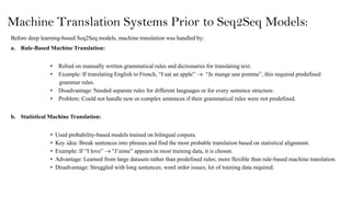 Machine Translation Systems Prior to Seq2Seq Models:
Before deep learning-based Seq2Seq models, machine translation was handled by:
a. Rule-Based Machine Translation:
• Relied on manually written grammatical rules and dictionaries for translating text.
• Example: If translating English to French, “I eat an apple”  “Je mange une pomme”, this required predefined
grammar rules.
• Disadvantage: Needed separate rules for different languages or for every sentence structure.
• Problem: Could not handle new or complex sentences if their grammatical rules were not predefined.
b. Statistical Machine Translation:
• Used probability-based models trained on bilingual corpora.
• Key idea: Break sentences into phrases and find the most probable translation based on statistical alignment.
• Example: If “I love”  “J’aime” appears in most training data, it is chosen.
• Advantage: Learned from large datasets rather than predefined rules; more flexible than rule-based machine translation.
• Disadvantage: Struggled with long sentences; word order issues; lot of training data required.
 