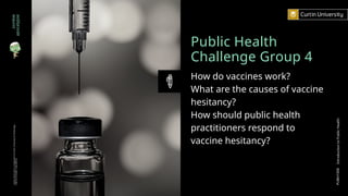 Public Health
Challenge Group 4
How do vaccines work?
What are the causes of vaccine
hesitancy?
How should public health
practitioners respond to
vaccine hesitancy?
zombie
apocalypse
Curtin
University
is
a
trademark
of
Curtin
University
of
Technology
CRICOS
Provider
Code
00301J
PUBH1000
Introduction
to
Public
Health
 