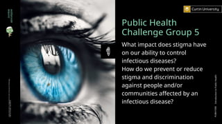 Public Health
Challenge Group 5
What impact does stigma have
on our ability to control
infectious diseases?
How do we prevent or reduce
stigma and discrimination
against people and/or
communities affected by an
infectious disease?
zombie
apocalypse
Curtin
University
is
a
trademark
of
Curtin
University
of
Technology
CRICOS
Provider
Code
00301J
PUBH1000
Introduction
to
Public
Health
 