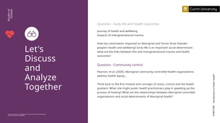 Let's
Discuss
and
Analyze
Together
PUBH1000
Introduction
to
Public
Health
Curtin University is a trademark of Curtin University of Technology
CRICOS Provider Code 00301J
Burden
of
Disease
Pearson, et al. (2020). Aboriginal community controlled health organisations
address health equity...
Think back to the first module and concepts of stress, control and the health
gradient. What role might public health practitioners play in speeding up the
process of healing? What are the relationships between Aboriginal controlled
organisations and social determinants of Aboriginal health?
Question - Community control
Journey of health and wellbeing
Impacts of intergenerational trauma
How has colonisation impacted on Aboriginal and Torres Strait Islander
people's health and wellbeing? Early life is an important social determinant -
what are the links between this and intergenerational trauma and health
outcomes?
Question - Early life and health outcomes
 