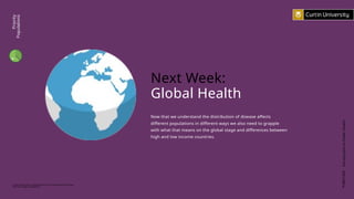 PUBH1000
Introduction
to
Public
Health
Curtin University is a trademark of Curtin University of Technology
CRICOS Provider Code 00301J
Next Week:
Global Health
Now that we understand the distribution of disease affects
different populations in different ways we also need to grapple
with what that means on the global stage and differences between
high and low income countries.
Priority
Populations
 