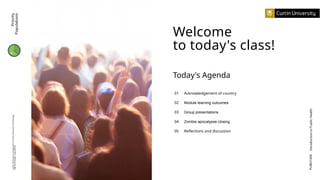 Welcome
to today's class!
01
02
03
04
05
Acknowledgement of country
Module learning outcomes
Group presentations
Zombie apocalypse closing
Reflections and discussion
Today's Agenda
PUBH1000
Introduction
to
Public
Health
Priority
Populations
Curtin
University
is
a
trademark
of
Curtin
University
of
Technology
CRICOS
Provider
Code
00301J
 