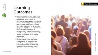 Learning
Outcomes
• Describe the social, colonial,
economic and cultural
determinants of the health of
Aboriginal and Torres Strait
Islander peoples in Australia.
• Define and distinguish
marginality, intersectionality,
social exclusion and social
inclusion.
• Understand how various
categories of oppression
interact and contribute to
systemic social inequality.
PUBH1000
Introduction
to
Public
Health
Curtin University is a trademark of Curtin University of Technology
CRICOS Provider Code 00301J
Priority
Populations
 