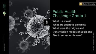Public Health
Challenge Group 1
What is a virus?
What are zoonotic diseases?
What were the origins and
transmission modes of Ebola and
Zika in recent outbreaks?
zombie
apocalypse
Curtin
University
is
a
trademark
of
Curtin
University
of
Technology
CRICOS
Provider
Code
00301J
PUBH1000
Introduction
to
Public
Health
 