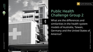 Public Health
Challenge Group 2
What are the differences and
similarities in the health system
models of Australia, Taiwan,
Germany and the United States of
America?
zombie
apocalypse
Curtin
University
is
a
trademark
of
Curtin
University
of
Technology
CRICOS
Provider
Code
00301J
PUBH1000
Introduction
to
Public
Health
 