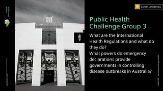 Public Health
Challenge Group 3
What are the International
Health Regulations and what do
they do?
What powers do emergency
declarations provide
governments in controlling
disease outbreaks in Australia?
zombie
apocalypse
Curtin
University
is
a
trademark
of
Curtin
University
of
Technology
CRICOS
Provider
Code
00301J
PUBH1000
Introduction
to
Public
Health
 