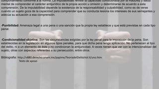 comportamiento conforme a la norma. La imputabilidad reviste la capacidad condicionada por la madurez y salud
mental de comprender el carácter antijurídico de la propia acción u omisión y determinarse de acuerdo a esta
comprensión. De la imputabilidad depende la existencia de la responsabilidad y culpabilidad, como es de verse
cuando un sujeto goza de la capacidad para comprender que su conducta lesiona los intereses de sus semejantes y
adecúa su actuación a esa comprensión.
-Punibilidad: Amenaza legal a una pena o una sanción que la propia ley establece y que está previstas en cada tipo
penal.
-Condicionalidad objetiva: Son las circunstancias exigidas por la ley penal para la imposición de la pena. Son
establecidas en la legislación en algunos tipos penales, para que dicha pena tenga aplicación. No pertenecen al tipo
del delito, ni a un elemento de éste y no condicionan la antijuricidad. A veces tienen que ver con la intencionalidad del
sujeto, otras con aspectos referentes a su persecución, entre otros.
Bibliografia: http://v880.derecho.unam.mx/papime/TeoriadelDelitoVol.II/uno.htm
Texto de apoyo
 