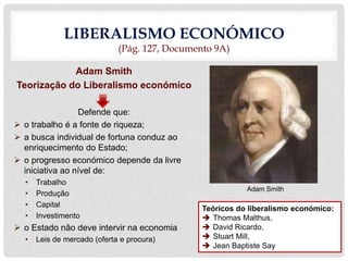 LIBERALISMO ECONÓMICO
(Pág. 127, Documento 9A)
Adam Smith
Teorização do Liberalismo económico
Defende que:
 o trabalho é a fonte de riqueza;
 a busca individual de fortuna conduz ao
enriquecimento do Estado;
 o progresso económico depende da livre
iniciativa ao nível de:
• Trabalho
• Produção
• Capital
• Investimento
 o Estado não deve intervir na economia
• Leis de mercado (oferta e procura)
Adam Smith
Teóricos do liberalismo económico:
 Thomas Malthus,
 David Ricardo,
 Stuart Mill,
 Jean Baptiste Say
 