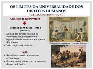 OS LIMITES DA UNIVERSALIDADE DOS
DIREITOS HUMANOS
(Pág. 128, Documento 10A e D)
Abolição da Escravatura
Processo conflituoso, lento e
polémico
 Defesa dos direitos naturais do
Homem levanta a questão da
legitimidade da escravatura por parte
dos liberais
 Valorização do indivíduo
MAS
 Resistência devido a interesses
económicos
 Preocupações éticas com os escravos
depois de Libertos.
Denúncia da escravatura - gravuras de época
 