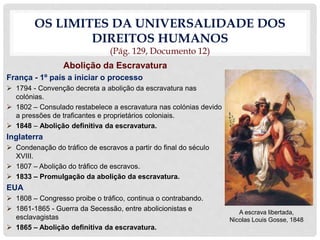 OS LIMITES DA UNIVERSALIDADE DOS
DIREITOS HUMANOS
(Pág. 129, Documento 12)
Abolição da Escravatura
França - 1º país a iniciar o processo
 1794 - Convenção decreta a abolição da escravatura nas
colónias.
 1802 – Consulado restabelece a escravatura nas colónias devido
a pressões de traficantes e proprietários coloniais.
 1848 – Abolição definitiva da escravatura.
Inglaterra
 Condenação do tráfico de escravos a partir do final do século
XVIII.
 1807 – Abolição do tráfico de escravos.
 1833 – Promulgação da abolição da escravatura.
EUA
 1808 – Congresso proibe o tráfico, continua o contrabando.
 1861-1865 - Guerra da Secessão, entre abolicionistas e
esclavagistas
 1865 – Abolição definitiva da escravatura.
A escrava libertada,
Nicolas Louis Gosse, 1848
 