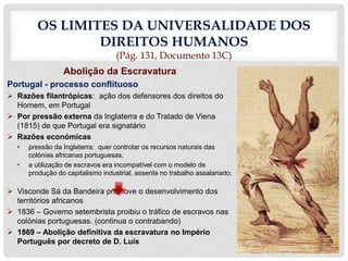 OS LIMITES DA UNIVERSALIDADE DOS
DIREITOS HUMANOS
(Pág. 131, Documento 13C)
Abolição da Escravatura
Portugal - processo conflituoso
 Razões filantrópicas: ação dos defensores dos direitos do
Homem, em Portugal
 Por pressão externa da Inglaterra e do Tratado de Viena
(1815) de que Portugal era signatário
 Razões económicas
• pressão da Inglaterra: quer controlar os recursos naturais das
colónias africanas portuguesas,
• a utilização de escravos era incompatível com o modelo de
produção do capitalismo industrial, assente no trabalho assalariado;
 Visconde Sá da Bandeira promove o desenvolvimento dos
territórios africanos
 1836 – Governo setembrista proibiu o tráfico de escravos nas
colónias portuguesas. (continua o contrabando)
 1869 – Abolição definitiva da escravatura no Império
Português por decreto de D. Luís
 