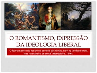 O ROMANTISMO, EXPRESSÃO
DA IDEOLOGIA LIBERAL
“O Romantismo não reside na escolha dos temas, nem na verdade exata,
mas na maneira de sentir” (Baudelaire, 1846).
 