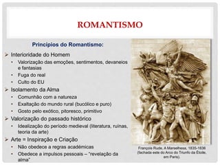 ROMANTISMO
Princípios do Romantismo:
 Interioridade do Homem
• Valorização das emoções, sentimentos, devaneios
e fantasias
• Fuga do real
• Culto do EU
 Isolamento da Alma
• Comunhão com a natureza
• Exaltação do mundo rural (bucólico e puro)
• Gosto pelo exótico, pitoresco, primitivo
 Valorização do passado histórico
• Idealização do período medieval (literatura, ruínas,
teoria da arte)
 Arte = Inspiração e Criação
• Não obedece a regras académicas
• Obedece a impulsos pessoais – “revelação da
alma”
François Rude, A Marselhesa, 1835-1836
(fachada este do Arco do Triunfo da Étoile,
em Paris).
 