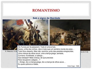 ROMANTISMO
Sob o signo da liberdade
E. Delacroix, A Liberdade Guiando o Povo, óleo sobre tela, 1831. Francisco Goya Y Lucientes, Os fuzilamentos do 3 de
maio, óleo sobre tela,1814-1815.
Os Turcos por lá passaram. Tudo é ruína e luto.
Quios, a ilha dos vinhos, não é mais que um sombrio monte de areia…
Tudo ficou deserto. Mas não; sozinha, junto das paredes enegrecidas,
Uma criança de olhos azuis, uma criança grega, sentada,
Curvava, humilhada, a cabeça…
Que desejas? Bela criança, de que precisas
Para recuperar a alegria…?
─ Amigo, diz a criança grega, diz a criança de olhos azuis…
Eu quero pólvora e balas.
Victor Hugo, 1828.
 