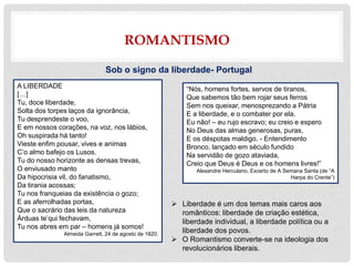 ROMANTISMO
Sob o signo da liberdade- Portugal
 Liberdade é um dos temas mais caros aos
românticos: liberdade de criação estética,
liberdade individual, a liberdade política ou a
liberdade dos povos.
 O Romantismo converte-se na ideologia dos
revolucionários liberais.
“Nós, homens fortes, servos de tiranos,
Que sabemos tão bem rojar seus ferros
Sem nos queixar, menosprezando a Pátria
E a liberdade, e o combater por ela.
Eu não! – eu rujo escravo; eu creio e espero
No Deus das almas generosas, puras,
E os déspotas maldigo. - Entendimento
Bronco, lançado em século fundido
Na servidão de gozo ataviada,
Creio que Deus é Deus e os homens livres!”
Alexandre Herculano, Excerto de A Semana Santa (de “A
Harpa do Crente”)
A LIBERDADE
[…]
Tu, doce liberdade,
Solta dos torpes laços da ignorância,
Tu desprendeste o voo,
E em nossos corações, na voz, nos lábios,
Oh suspirada há tanto!
Vieste enfim pousar, vives e animas
C’o almo bafejo os Lusos.
Tu do nosso horizonte as densas trevas,
O enviusado manto
Da hipocrisia vil, do fanatismo,
Da tirania acossas;
Tu nos franqueias da existência o gozo;
E as aferrolhadas portas,
Que o sacrário das leis da natureza
Árduas te’qui fechavam,
Tu nos abres em par – homens já somos!
Almeida Garrett, 24 de agosto de 1820.
 