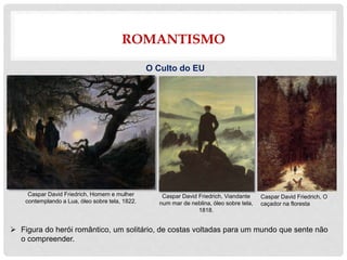ROMANTISMO
O Culto do EU
 Figura do herói romântico, um solitário, de costas voltadas para um mundo que sente não
o compreender.
Caspar David Friedrich, Viandante
num mar de neblina, óleo sobre tela,
1818.
Caspar David Friedrich, Homem e mulher
contemplando a Lua, óleo sobre tela, 1822.
Caspar David Friedrich, O
caçador na floresta
 