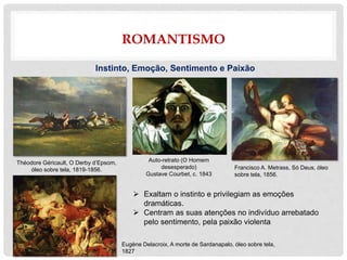 ROMANTISMO
Instinto, Emoção, Sentimento e Paixão
 Exaltam o instinto e privilegiam as emoções
dramáticas.
 Centram as suas atenções no indivíduo arrebatado
pelo sentimento, pela paixão violenta
Théodore Géricault, O Derby d’Epsom,
óleo sobre tela, 1819-1856. Francisco A. Metrass, Só Deus, óleo
sobre tela, 1856.
Auto-retrato (O Homem
desesperado)
Gustave Courbet, c. 1843
Eugène Delacroix, A morte de Sardanapalo, óleo sobre tela,
1827
 