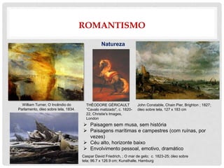ROMANTISMO
Natureza
 Paisagem sem musa, sem história
 Paisagens marítimas e campestres (com ruínas, por
vezes)
 Céu alto, horizonte baixo
 Envolvimento pessoal, emotivo, dramático
William Turner, O Incêndio do
Parlamento, óleo sobre tela, 1834.
John Constable, Chain Pier, Brighton ; 1827;
óleo sobre tela, 127 x 183 cm
Caspar David Friedrich, ; O mar de gelo; c. 1823-25; óleo sobre
tela; 96.7 x 126.9 cm; Kunsthalle, Hamburg
THÉODORE GÉRICAULT
“Cavalo matizado", c. 1820-
22, Christie's Images,
London
 