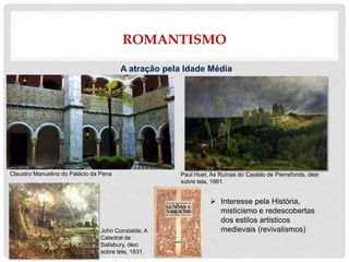 ROMANTISMO
A atração pela Idade Média
 Interesse pela História,
misticismo e redescobertas
dos estilos artisticos
medievais (revivalismos)
Paul Huet, As Ruínas do Castelo de Pierrefonds, óleo
sobre tela, 1861.
Claustro Manuelino do Palácio da Pena
John Constable, A
Catedral de
Salisbury, óleo
sobre tela, 1831.
 