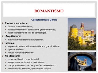ROMANTISMO
Características Gerais
 Pintura e escultura:
• Grande liberdade criativa;
• Variedade temática, tratada com grande emoção;
• Valor expressivo da cor, da composição.
 Arquitectura:
• Revivalismos historicistas/Exotismos.
 Música:
• expressão íntima, idílica/teatralidade e grandiosidade.
• ópera e sinfonia.
• lendas nacionais/exotismo
 Na literatura:
• romance histórico e sentimental
• exagero nos sentimentos, melodrama
• comprometimento com as questões do seu tempo
• herói solitário, sensível, apaixonado, utópico.
 