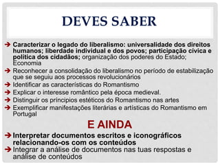 DEVES SABER
 Caracterizar o legado do liberalismo: universalidade dos direitos
humanos; liberdade individual e dos povos; participação cívica e
política dos cidadãos; organização dos poderes do Estado;
Economia
 Reconhecer a consolidação do liberalismo no período de estabilização
que se seguiu aos processos revolucionários
 Identificar as características do Romantismo
 Explicar o interesse romântico pela época medieval.
 Distinguir os príncipios estéticos do Romantismo nas artes
 Exemplificar manifestações literárias e artísticas do Romantismo em
Portugal
E AINDA
Interpretar documentos escritos e iconográficos
relacionando-os com os conteúdos
Integrar a análise de documentos nas tuas respostas e
análise de conteúdos
 