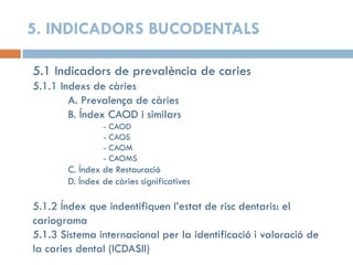 5. INDICADORS BUCODENTALS
5.1 Indicadors de prevalència de caries
5.1.1 Indexs de càries
A. Prevalença de càries
B. Índex CAOD i similars
- CAOD
- CAOS
- CAOM
- CAOMS
C. Índex de Restauració
D. Índex de càries significatives
5.1.2 Índex que indentifiquen l’estat de risc dentaris: el
cariograma
5.1.3 Sistema internacional per la identificació i valoració de
la caries dental (ICDASII)
 
