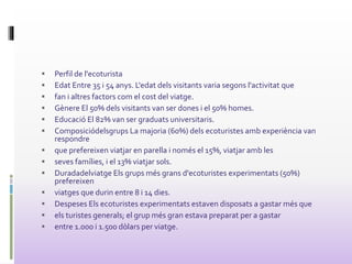  Perfil de l'ecoturista
 Edat Entre 35 i 54 anys. L'edat dels visitants varia segons l'activitat que
 fan i altres factors com el cost del viatge.
 Gènere El 50% dels visitants van ser dones i el 50% homes.
 Educació El 82% van ser graduats universitaris.
 Composiciódelsgrups La majoria (60%) dels ecoturistes amb experiència van
respondre
 que prefereixen viatjar en parella i només el 15%, viatjar amb les
 seves famílies, i el 13% viatjar sols.
 Duradadelviatge Els grups més grans d'ecoturistes experimentats (50%)
prefereixen
 viatges que durin entre 8 i 14 dies.
 Despeses Els ecoturistes experimentats estaven disposats a gastar més que
 els turistes generals; el grup més gran estava preparat per a gastar
 entre 1.000 i 1.500 dòlars per viatge.
 