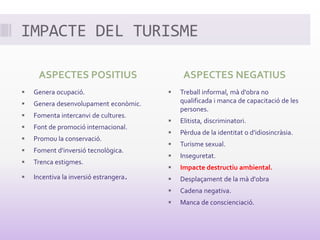IMPACTE DEL TURISME
ASPECTES POSITIUS
 Genera ocupació.
 Genera desenvolupament econòmic.
 Fomenta intercanvi de cultures.
 Font de promoció internacional.
 Promou la conservació.
 Foment d'inversió tecnològica.
 Trenca estigmes.
 Incentiva la inversió estrangera.
ASPECTES NEGATIUS
 Treball informal, mà d'obra no
qualificada i manca de capacitació de les
persones.
 Elitista, discriminatori.
 Pèrdua de la identitat o d'idiosincràsia.
 Turisme sexual.
 Inseguretat.
 Impacte destructiu ambiental.
 Desplaçament de la mà d'obra
 Cadena negativa.
 Manca de conscienciació.
 