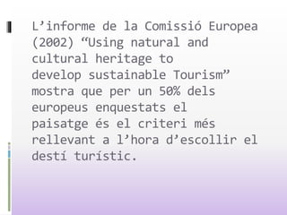 L’informe de la Comissió Europea
(2002) “Using natural and
cultural heritage to
develop sustainable Tourism”
mostra que per un 50% dels
europeus enquestats el
paisatge és el criteri més
rellevant a l’hora d’escollir el
destí turístic.
 
