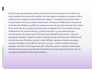 A tot Europa, els productes relacionats amb el turisme de natura i el senderisme
estan creixent de forma molt notable. Per citar alguns exemples, ens podem referir
a Alemanya on segons la revista Wandermagazin, “el senderisme està de moda” i
ho practiquen més de 40 milions d’alemanys. A França, la Fédération Française de
la Randonnée Pédestre qualifica el senderisme com la principal activitat d’oci a l’aire
lliure, amb més de 15 milions de practicants. Al Regne Unit hi ha entitats com ara
el NationalTrust, que té més de 3,5 milions de socis i 43.000 voluntaris que
contribueixen a la conservació d’una bona part del patrimoni històric, natural i
paisatgístic del país.També hi trobem la Royal Society for Protection of Birds amb
més de 100 anys d’història, que té 1 milió d’afiliats i gestiona més de 200 espais
naturals protegits. Es pot afirmar per tant, que per a molts ciutadans europeus
passejar, descobrir nous espais naturals i culturals, estar en contacte amb la gent
del territori i/o consumir productes autòctons, forma part del seu estil de vida i és
una part indissoluble de l’activitat de lleure.
 
