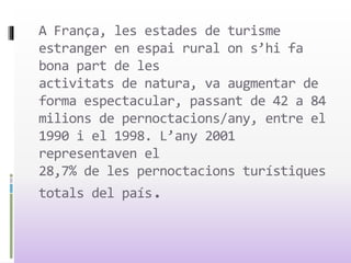 A França, les estades de turisme
estranger en espai rural on s’hi fa
bona part de les
activitats de natura, va augmentar de
forma espectacular, passant de 42 a 84
milions de pernoctacions/any, entre el
1990 i el 1998. L’any 2001
representaven el
28,7% de les pernoctacions turístiques
totals del país.
 