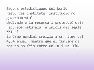 Segons estadístiques del World
Resources Institute, institució no
governamental
dedicada a la recerca i protecció dels
recursos naturals, a inicis del segle
XXI el
turisme mundial creixia a un ritme del
4,3% anual, mentre que el turisme de
natura ho feia entre un 10 i un 30%.
 