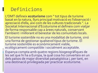 L’OMT defineix ecoturisme com “ tot tipus de turisme
basat en la natura, llurs principal motivació es l’observació i
apreciació d’ella, així com de les cultures tradicionals ”. La
Societat Internacional d’Ecoturisme el defineix com viatjar
de forma responsable cap a àrees naturals, conservant
l’ambient i millorant el benestar de les comunitats locals.
El turisme sostenible no es una modalitat de turisme, sinó
una forma de gestionar qualsevol tipus de turisme. El
turisme sostenible es econòmicament viable,
ecològicament compatible i socialment acceptable.
Espanya compta amb quatre regions biogeogràfiques de
les set que hi ha a Europa, la qual cosa ho converteix en un
dels països de major diversitat paisatgística i, per tant, en
una destinació privilegiada per practicar ecoturisme.
Definicions
 