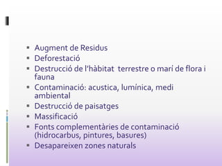  Augment de Residus
 Deforestació
 Destrucció de l’hàbitat terrestre o marí de flora i
fauna
 Contaminació: acustica, lumínica, medi
ambiental
 Destrucció de paisatges
 Massificació
 Fonts complementàries de contaminació
(hidrocarbus, pintures, basures)
 Desapareixen zones naturals
 