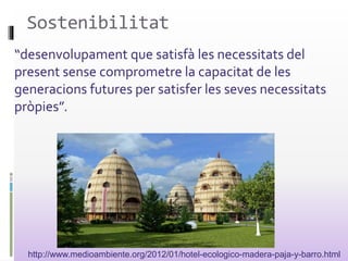 Sostenibilitat
“desenvolupament que satisfà les necessitats del
present sense comprometre la capacitat de les
generacions futures per satisfer les seves necessitats
pròpies”.
http://www.medioambiente.org/2012/01/hotel-ecologico-madera-paja-y-barro.html
 