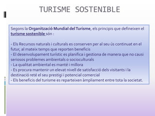 TURISME SOSTENIBLE
Segons la Organització Mundial delTurisme, els principis que defineixen el
turisme sostenible són :
- Els Recursos naturals i culturals es conserven per al seu ús continuat en el
futur, al mateix temps que reporten beneficis
- El desenvolupament turístic es planifica i gestiona de manera que no causi
seriosos problemes ambientals o socioculturals
- La qualitat ambiental es manté i millora
- Es procura mantenir un elevat nivell de satisfacció dels visitants i la
destinació reté el seu prestigi i potencial comercial
- Els beneficis del turisme es reparteixen àmpliament entre tota la societat.
 