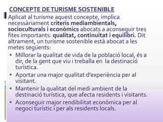 CONCEPTE DETURISME SOSTENIBLE
Aplicat al turisme aquest concepte, implica
necessàriament criteris mediambientals,
socioculturals i econòmics abocats a aconseguir tres
fites importants: qualitat, continuïtat i equilibri. Dit
altrament, un turisme sostenible està abocat a les
metes següents:
 Millorar la qualitat de vida de la població local, és a
dir, de la gent que viu i treballa en la destinació
turística.
 Aportar una major qualitat d’experiència per al
visitant.
 Mantenir la qualitat del medi ambient de la
destinació turística, que afecta residents i visitants.
 Aconseguir major rendibilitat econòmica per al
negoci turístic i per als residents locals.
 
