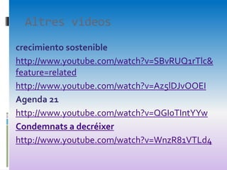 Altres videos
crecimiento sostenible
http://www.youtube.com/watch?v=SBvRUQ1rTlc&
feature=related
http://www.youtube.com/watch?v=Az5lDJvOOEI
Agenda 21
http://www.youtube.com/watch?v=QGI0TIntYYw
Condemnats a decréixer
http://www.youtube.com/watch?v=WnzR81VTLd4
 