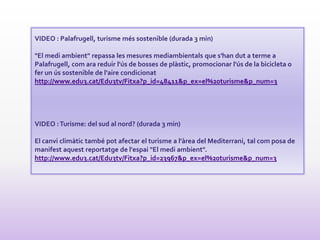 VIDEO : Palafrugell, turisme més sostenible (durada 3 min)
"El medi ambient" repassa les mesures mediambientals que s'han dut a terme a
Palafrugell, com ara reduir l'ús de bosses de plàstic, promocionar l'ús de la bicicleta o
fer un ús sostenible de l'aire condicionat
http://www.edu3.cat/Edu3tv/Fitxa?p_id=48411&p_ex=el%20turisme&p_num=3
VIDEO :Turisme: del sud al nord? (durada 3 min)
El canvi climàtic també pot afectar el turisme a l'àrea del Mediterrani, tal com posa de
manifest aquest reportatge de l'espai "El medi ambient".
http://www.edu3.cat/Edu3tv/Fitxa?p_id=23967&p_ex=el%20turisme&p_num=3
 