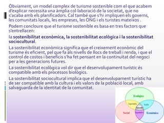 Òbviament, un model complex de turisme sostenible com el que acabem
d’explicar necessita una àmplia col·laboració de la societat, que no
s’acaba amb els planificadors.Cal també que s’hi impliquen els governs,
les comunitats locals, les empreses, les ONG i els turistes mateixos .
Podem concloure que el turisme sostenible es basa en tres factors que
s’entrellacen:
la sostenibilitat econòmica, la sostenibilitat ecològica i la sostenibilitat
sociocultural.
La sostenibilitat econòmica significa que el creixement econòmic del
turisme és eficient, pel que fa als nivells de llocs de treball i renda, i que el
control de costos i beneficis s’ha fet pensant en la continuïtat del negoci
per a les generacions futures.
La sostenibilitat ecològica vol dir que el desenvolupament turístic és
compatible amb els processos biològics.
La sostenibilitat sociocultural implica que el desenvolupament turístic ha
de ser compatible amb la cultura i els valors de la població local, amb
salvaguarda de la identitat de la comunitat.
 