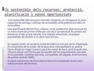 Ús sostenible dels recursos: protecció,
planificació i noves oportunitats
L’ús sostenible dels recursos naturals comporta no ultrapassar la seua
capacitat de càrrega i utilitzar els renovables amb preferència dels no
renovables.
Una planificació del territori, urbana i rural, protectora dels recursos és
un instrument de primer ordre per a la seva conservació. Es pretén així
preservar el sòl, ja que aquest, una vegada urbanitzat, té poques
possibilitats de revertir a un altre tipus d’usos.
En aquest sentit, el cas de la ciutat deValència ens pot servir d’exemple.
El creixement de la ciutat i de la seua àrea metropolitana es podria
haver dirigit en major mesura cap a les zones de secà, amb la qual cosa
s’hauria preservat l’horta,que ha quedat del tot esquarterada i privada
d’una possible viabilitat agrícola, compatible, tal vegada, amb funcions
de pulmó verd de l’AMV.
El ràpid creixement de l’activitat turística ha comportat sovint usos
indiscriminats del territori.
 