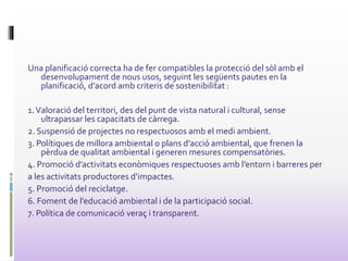 Una planificació correcta ha de fer compatibles la protecció del sòl amb el
desenvolupament de nous usos, seguint les següents pautes en la
planificació, d’acord amb criteris de sostenibilitat :
1.Valoració del territori, des del punt de vista natural i cultural, sense
ultrapassar les capacitats de càrrega.
2. Suspensió de projectes no respectuosos amb el medi ambient.
3. Polítiques de millora ambiental o plans d’acció ambiental, que frenen la
pèrdua de qualitat ambiental i generen mesures compensatòries.
4. Promoció d’activitats econòmiques respectuoses amb l’entorn i barreres per
a les activitats productores d’impactes.
5. Promoció del reciclatge.
6. Foment de l’educació ambiental i de la participació social.
7. Política de comunicació veraç i transparent.
 