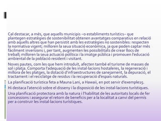 Cal destacar, a més, que aquells municipis −o establiments turístics− que
plantegen estratègies de sostenibilitat obtenen avantatges comparatius en relació
amb aquells altres que han persistit amb les estratègies no sostenibles: respecten
la normativa vigent; milloren la seua situació econòmica, ja que poden captar més
fàcilment inversions i, per tant, augmenten les possibilitats de crear llocs de
treball; milloren la seua actuació política i la imatge pública i promouen l’educació
ambiental de la població resident i visitant.
Noves pautes, com les que hem introduït, afecten també el turisme de masses de
sol i platja. Comporta l’adequació de les instal·lacions hostaleres, la regeneració i
millora de les platges, la dotació d’infraestructures de sanejament, la depuració, el
tractament i el reciclatge de residus i la recuperació d’espais naturals.
La planificació turística feta a Mauna Lani, a Hawaii, en pot servir d’exemple15.
Hi destaca l’atenció sobre el disseny i la disposició de les instal·lacions turístiques.
Una planificació protectora amb la natura i l’habilitat de les autoritats locals de fer
concessions i assegurar el retorn de beneficis per a la localitat a canvi del permís
per a construir les instal·lacions turístiques.
 