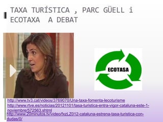 TAXA TURÍSTICA , PARC GÜELL i
ECOTAXA A DEBAT
http://www.tv3.cat/videos/3769070/Una-taxa-fomenta-lecoturisme
http://www.rtve.es/noticias/20121101/tasa-turistica-entra-vigor-cataluna-este-1-
noviembre/572563.shtml
http://www.20minutos.tv/video/fxzLZ012-cataluna-estrena-tasa-turistica-con-
dudas/0/
 