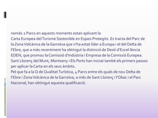 només 2 Parcs en aquests moments estan aplicant la
Carta Europea delTurisme Sostenible en Espais Protegits. Es tracta del Parc de
la ZonaVolcànica de la Garrotxa que n’ha estat líder a Europa i el del Delta de
l’Ebre, que a més recentment ha obtingut la distinció de Destí d’Excel·lència
EDEN, que promou la Comissió d’Indústria i Empresa de la Comissió Europea.
Sant Llorenç del Munt, Montseny i Els Ports han iniciat també els primers passos
per aplicar laCarta en els seus àmbits.
Pel que fa a la Q de QualitatTurística, 4 Parcs entre els quals de nou Delta de
l’Ebre i ZonaVolcànica de la Garrotxa, a més de Sant Llorenç i l’Obac i el Parc
Nacional, han obtingut aquesta qualificació.
 