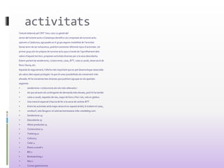 activitats
l’estudi elaborat pel CRIT l’any 2007 La gestió del
sector del turisme actiu a Catalunya identifica 262 empreses de turisme actiu
operant a Catalunya, agrupades en 6 grups segons modalitat de l’activitat.
Sense ànim de ser exhaustius, podríem esmentar diferents tipus d’activitats. Un
primer grup són les pròpies de turisme actiu que a través de l’aprofitament dels
valors d’aquest territori, proposen activitats diverses per a la seva descoberta.
Estem parlant de senderisme, cicloturisme, caiac, BTT, rutes a cavall, observació de
flora i fauna, etc.
Aquesta és segurament, l’oferta més important que es pot desenvolupar associada
als valors dels espais protegits i la que té unes possibilitats de creixement més
elevada. Hi ha iniciatives ben diverses que podríem agruparen els apartats
següents:
 senderisme i cicloturisme són els més rellevants i
 els que atrauen els contingents de demanda més elevats, però hi ha també
 rutes a cavall, raquetes de neu, esquí de fons o fins i tot, vols en globus.
 Una menció especial s’hauria de fer a la xarxa de centres BTT
 Entre les activitats amb major atracció en aquest àmbit, hi trobem el caiac,
 windsurf, vela lleugera i el submarinismewww.tribu-snorkeling.com.
 Senderisme 25
 Descoberta 25
 Altres productes 13
 Cicloturisme 11
 Trekking 11
 Cultura 5
 Caiac 4
 Rutes a cavall 2
 Btt 2
 Birdwatching 2
 Neu 1
 Cursos gastronomia
 