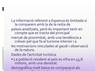 La informació referent a Espanya és limitada si
la comparem amb la de la resta de
països analitzats, però és important tenir en
compte que es tracta del principal
mercat de proximitat, amb una tendència a
créixer pel que fa al turisme interior i a
les motivacions vinculades al gaudi i observació
de la natura.
Dades de l’activitat turística
• La població resident al país es xifra en 45,8
milions, amb una densitat
demogràfica molt baixa en comparació als
 